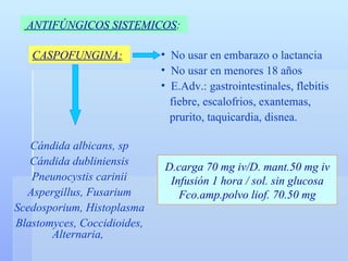 CASPOFUNGINA: ANTIFÚNGICOS SISTEMICOS :   No usar en embarazo o lactancia No usar en menores 18 años E.Adv.: gastrointestinales, flebitis fiebre, escalofrios, exantemas,  prurito, taquicardia, disnea. Cándida albicans, sp Cándida dubliniensis Pneunocystis carinii Aspergillus, Fusarium Scedosporium, Histoplasma Blastomyces, Coccidioides, Alternaria,  D.carga 70 mg iv/D. mant.50 mg iv Infusión 1 hora / sol. sin glucosa Fco.amp.polvo liof. 70.50 mg 