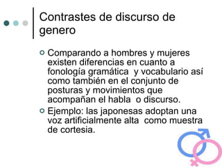 Contrastes de discurso de genero Comparando a hombres y mujeres existen diferencias en cuanto a fonología gramática  y vocabulario así como también en el conjunto de posturas y movimientos que acompañan el habla  o discurso. Ejemplo: las japonesas adoptan una voz artificialmente alta  como muestra de cortesia. 