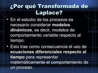 ¿Por qué Transformada de
Laplace?
• En el estudio de los procesos es
necesario considerar modelos
dinámicos, es decir, modelos de
comportamiento variable respecto al
tiempo.
• Esto trae como consecuencia el uso de
ecuaciones diferenciales respecto al
tiempo para representar
matemáticamente el comportamiento de
un proceso.
 
