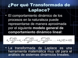 ¿Por qué Transformada de
Laplace?
• El comportamiento dinámico de los
procesos en la naturaleza puede
representarse de manera aproximada
por el siguiente modelo general de
comportamiento dinámico lineal:
• La transformada de Laplace es una
herramienta matemática muy útil para el
análisis de sistemas dinámicos lineales.
 