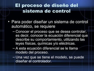 El proceso de diseño del
sistema de control
• Para poder diseñar un sistema de control
automático, se requiere
– Conocer el proceso que se desea controlar,
es decir, conocer la ecuación diferencial que
describe su comportamiento, utilizando las
leyes físicas, químicas y/o eléctricas.
– A esta ecuación diferencial se le llama
modelo del proceso.
– Una vez que se tiene el modelo, se puede
diseñar el controlador.
 