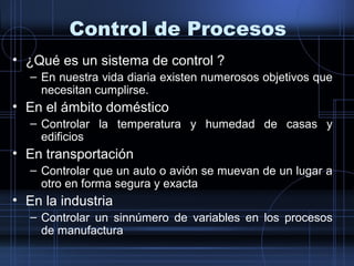 Control de Procesos
• ¿Qué es un sistema de control ?
– En nuestra vida diaria existen numerosos objetivos que
necesitan cumplirse.
• En el ámbito doméstico
– Controlar la temperatura y humedad de casas y
edificios
• En transportación
– Controlar que un auto o avión se muevan de un lugar a
otro en forma segura y exacta
• En la industria
– Controlar un sinnúmero de variables en los procesos
de manufactura
 