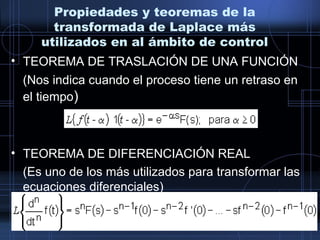 Propiedades y teoremas de la
transformada de Laplace más
utilizados en al ámbito de control
• TEOREMA DE TRASLACIÓN DE UNA FUNCIÓN
(Nos indica cuando el proceso tiene un retraso en
el tiempo)
• TEOREMA DE DIFERENCIACIÓN REAL
(Es uno de los más utilizados para transformar las
ecuaciones diferenciales)
 