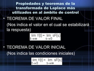 Propiedades y teoremas de la
transformada de Laplace más
utilizados en al ámbito de control
• TEOREMA DE VALOR FINAL
(Nos indica el valor en el cual se estabilizará
la respuesta)
• TEOREMA DE VALOR INICIAL
(Nos indica las condiciones iniciales)
 