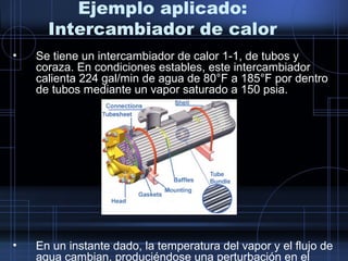 • Se tiene un intercambiador de calor 1-1, de tubos y
coraza. En condiciones estables, este intercambiador
calienta 224 gal/min de agua de 80°F a 185°F por dentro
de tubos mediante un vapor saturado a 150 psia.
• En un instante dado, la temperatura del vapor y el flujo de
agua cambian, produciéndose una perturbación en el
Ejemplo aplicado:
Intercambiador de calor
 