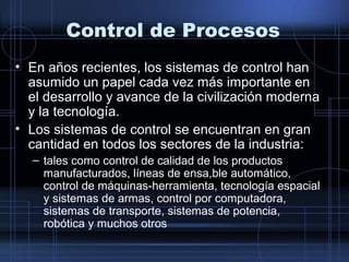 Control de Procesos
• En años recientes, los sistemas de control han
asumido un papel cada vez más importante en
el desarrollo y avance de la civilización moderna
y la tecnología.
• Los sistemas de control se encuentran en gran
cantidad en todos los sectores de la industria:
– tales como control de calidad de los productos
manufacturados, líneas de ensa,ble automático,
control de máquinas-herramienta, tecnología espacial
y sistemas de armas, control por computadora,
sistemas de transporte, sistemas de potencia,
robótica y muchos otros
 