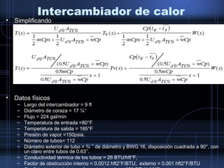 Intercambiador de calor
• Simplificando
• Datos físicos
– Largo del intercambiador = 9 ft
– Diámetro de coraza = 17 ¼’’
– Flujo = 224 gal/min
– Temperatura de entrada =80°F
– Temperatura de salida = 185°F
– Presión de vapor =150psia.
– Número de tubos= 112
– Diámetro exterior de tubo = ¾ ’’ de diámetro y BWG 16, disposición cuadrada a 90°, con
un claro entre tubos de 0.63’’.
– Conductividad térmica de los tubos = 26 BTU/hft°F,
– Factor de obstrucción interno = 0.0012 hft2°F/BTU; externo = 0.001 hft2°F/BTU
 