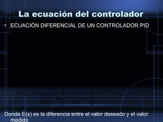 La ecuación del controlador
• ECUACIÓN DIFERENCIAL DE UN CONTROLADOR PID
Donde E(s) es la diferencia entre el valor deseado y el valor
medido






++=






++=






++=






++= ∫
s
ssE
sM
ssEsE
ssE
sM
ssEsE
s
dt
tde
dtteteKctm
d
i
d
i
d
i
d
i
τ
τ
τ
τ
τ
τ
τ
τ
1
1Kc
)(
)(
)()(
1
E(s)Kc
)(
)(
)()(
1
E(s)KcM(s)
LaplacedeadatransformlaAplicando
)(
)(
1
)()(
 