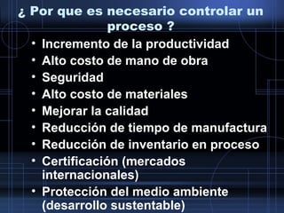¿ Por que es necesario controlar un
proceso ?
• Incremento de la productividad
• Alto costo de mano de obra
• Seguridad
• Alto costo de materiales
• Mejorar la calidad
• Reducción de tiempo de manufactura
• Reducción de inventario en proceso
• Certificación (mercados
internacionales)
• Protección del medio ambiente
(desarrollo sustentable)
 