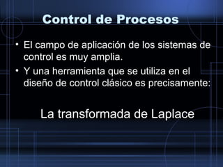 Control de Procesos
• El campo de aplicación de los sistemas de
control es muy amplia.
• Y una herramienta que se utiliza en el
diseño de control clásico es precisamente:
La transformada de Laplace
 