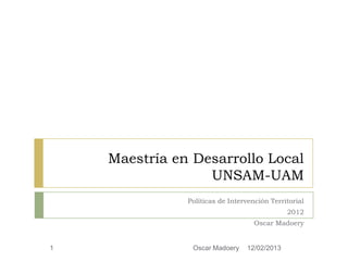 Maestría en Desarrollo Local
                  UNSAM-UAM
               Políticas de Intervención Territorial
                                              2012
                                    Oscar Madoery


1               Oscar Madoery    12/02/2013
 