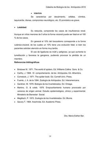 Cátedra de Biología de los Artrópodos 2010
14
ictericia
Se caracteriza por decaimiento, cefalea, vómitos,
taquicardia, disnea, compromiso neurológico, etc. El pronóstico es grave.
Letalidad:
Es reducida, comprende los casos de insuficiencia renal.
Aunque en niños menores de 5 años la forma visceral puede ser fatal en el 100
% de los casos.
En general el 10% del loxocelismo corresponde a la forma
cutánea-visceral, de los cuales un 10% tiene una evolución fatal, si bien los
pacientes solicitan atención en forma muy tardía.
El uso de ligaduras es inútil y peligroso, ya que aumenta la
tumefacción y favorece la gangrena, pudiendo provocar la pérdida de un
miembro.
Referencias bibliográficas
Bristowe W. 1971. The world of spiders. Ed. Williams Collins Sons & Co.
Carthy, J. 1968. El comportamiento de los Artrópodos. Ed. Alhambra.
Comstock, J. 1971. The spider book. Ed. Cornell Univ. Press.
Fuente, J. A. de la 1994. Zoología de Artrópodos. Ed. Interamericana.
Gardiner, M. 1978. Biología de los Invertebrados. Ed. Omega.
Martino, O. & colab. 1979. Empozoñamiento humano provocado por
venenos de origen animal. Estudio epidemiológico, clínico y experimental.
Ministerio de Bienestar Social.
Meglitsch, P. 1972. Zoología de los Invertebrados. Ed. Blume.
Savory T. 1964. Arachnida. Ed. Academic Press.
Dra. María Esther Bar.
 