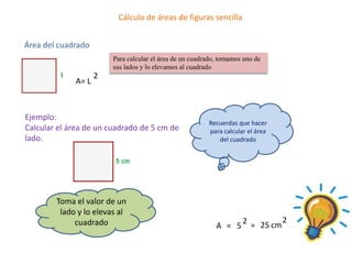 Cálculo de áreas de figuras sencilla


Área del cuadrado
                        Para calcular el área de un cuadrado, tomamos uno de
                        sus lados y lo elevamos al cuadrado
                    2
             A= L



Ejemplo:
                                                         Recuerdas que hacer
Calcular el área de un cuadrado de 5 cm de               para calcular el área
lado.                                                       del cuadrado




        Toma el valor de un
         lado y lo elevas al
             cuadrado                                                2 = 25 cm 2
                                                            A = 5
 