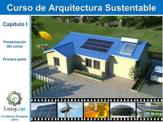 Fundación Energizar
- 2013 -
Curso de Arquitectura Sustentable
Capítulo I
Presentación
del curso
Primera parte
 