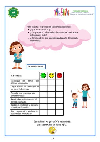 ¡Felicidades mi querido/a estudiante!
Has terminado la clase Nº2.
¿Qué aprendimos hoy?
¿En que parte del artículo informativo se realiza una
reflexión del texto?
¿Comprendí en que consiste cada parte del artículo
informativo?
Para finalizar, responde las siguientes preguntas:
Identifiqué las partes del
artículo informativo.
Me comprometí a realizar las
actividades propuestas.
Realicé las actividades en el
tiempo estimado.
Participé en clases y pregunté
cuando tenía dudas.
Logré realizar la definición de
las parte del artículo.
Indicadores
Autoevaluación
10
Escuché con respeto a mis
compañeros/as
 