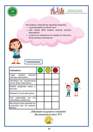 ¡Felicidades mi querido/a estudiante!
Has terminado la clase Nº3.
¿Qué aprendimos el día de hoy?
¿Me resultó difícil analizar diversos artículos
informativos?
¿Cuál es la importancia de respetar la estructura
de los artículos informativos?
Para finalizar, responde las siguientes preguntas:
Logré analizar diversos
artículos informativos.
Identifiqué las características
de los textos informativos.
Soy responsable con mis
actividades académicas.
Respeté mi turno para opinar.
Me esfuerzo para aprender los
contenidos que me parecen
difíciles.
Realicé preguntas claras y
precisas.
Indicadores
Autoevaluación
13
 