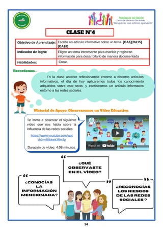 En la clase anterior reflexionamos entorno a distintos artículos
informativos, el día de hoy aplicaremos todos los conocimiento
adquiridos sobre este texto, y escribiremos un artículo informativo
entorno a las redes sociales.
Objetivo de Aprendizaje:
Habilidades:
Te invito a observar el siguiente
vídeo que nos habla sobre la
influencia de las redes sociales:
CLASE Nº4
Duración de vídeo: 4:08 minutos.
Material de Apoyo: Observaremos un Vídeo Educativo.
Escribir un artículo informativo sobre un tema. [OA6][OA15]
[OA18]
Crear.
Recordemos...
14
Indicador de logro:
https://www.youtube.com/wat
ch?v=RRbkwk3RmTg
Eligen un tema interesante para escribir y registran
información para desarrollarlo de manera documentada
¿Qué
observaste
en el vídeo?
¿conocías
la
información
mencionada?
¿Reconocías
los riesgos
de las redes
sociales ?
 
