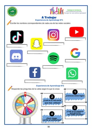 A Trabajar
Escribe los nombres correspondientes de cada una de las redes sociales:
Experiencia de Aprendizaje Nº1
¿Conoces estos logos?
¿Qué riesgo
corres al utilizarlas?
15
Responde las preguntas de la ruleta según lo que tú creas:
Experiencia de Aprendizaje Nº2
¿Cuál es la red social
que mas utilizas?
¿Cuál es el impacto
que generan
las redes sociales?
 