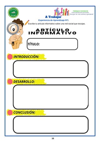 A r t í c u l o
I n f o r m a t i v o
16
A Trabajar
Experiencia de Aprendizaje Nº1
Escribe tu artículo informativo sobre una red social que escojas.
TÍTULO:
INTRODUCCIÓN:
DESARROLLO:
CONCLUSIÓN:
 