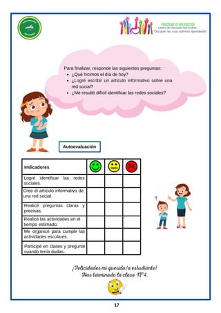 ¡Felicidades mi querido/a estudiante!
Has terminado la clase Nº4.
¿Qué hicimos el día de hoy?
¿Logré escribir un artículo informativo sobre una
red social?
¿Me resultó difícil identificar las redes sociales?
Para finalizar, responde las siguientes preguntas:
Cree el artículo informativo de
una red social.
Logré identificar las redes
sociales.
Realicé las actividades en el
tiempo estimado.
.
Me organicé para cumplir las
actividades escolares.
Participé en clases y pregunté
cuando tenía dudas..
Realicé preguntas claras y
precisas.
Indicadores
Autoevaluación
17
 
