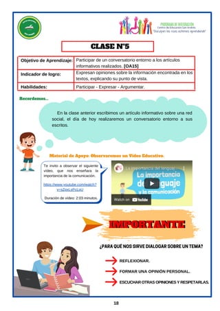 Objetivo de Aprendizaje:
En la clase anterior escribimos un artículo informativo sobre una red
social, el día de hoy realizaremos un conversatorio entorno a sus
escritos.
Te invito a observar el siguiente
vídeo, que nos enseñara la
importancia de la comunicación.
https://www.youtube.com/watch?
v=sZpxLsPcLqU
Material de Apoyo: Observaremos un Vídeo Educativo.
Habilidades:
CLASE Nº5
Recordemos...
Duración de vídeo: 2:03 minutos.
18
Indicador de logro:
Participar de un conversatorio entorno a los artículos
informativos realizados. [OA15]
Participar - Expresar - Argumentar.
Expresan opiniones sobre la información encontrada en los
textos, explicando su punto de vista.
IMPORTANTE
¿PARAQUÉNOSSIRVEDIALOGARSOBREUNTEMA?
REFLEXIONAR.
ESCUCHAR OTRAS OPINIONES Y RESPETARLAS.
FORMAR UNA OPINIÓN PERSONAL.
IMPORTANTE
 