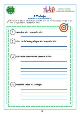 Nombre del compañero/a:
Red social escogida por el compañero/a:
Resumen breve de su presentación:
Opinión sobre su trabajo:
A Trabajar
19
Experiencia de Aprendizaje Nº1
Comparte tú artículo informativo y escucha el de tus compañeros/as: escoge el que
más te haya gustado y completa la ficha:
 