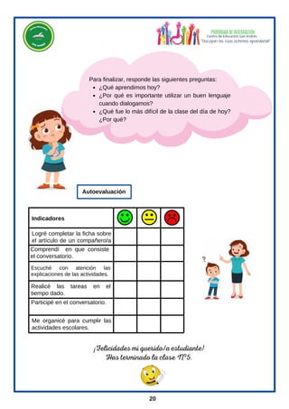 Indicadores
¿Qué aprendimos hoy?
¿Por qué es importante utilizar un buen lenguaje
cuando dialogamos?
¿Qué fue lo más difícil de la clase del día de hoy?
¿Por qué?
Para finalizar, responde las siguientes preguntas:
Comprendí en que consiste
el conversatorio.
Logré completar la ficha sobre
el artículo de un compañero/a
.
Escuché con atención las
explicaciones de las actividades.
Realicé las tareas en el
tiempo dado.
Participé en el conversatorio.
Me organicé para cumplir las
actividades escolares.
Autoevaluación
¡Felicidades mi querido/a estudiante!
Has terminado la clase Nº5.
20
 