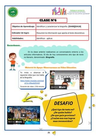 ¿Qué tipo de texto es?
¿De quién habla?
¿De que país proviene?
¿Cuales son sus logros
mas reconocidos?
DESAFIO
https://www.youtube.com/wat
ch?v=hfIwp6Zf1AQ
Duración de vídeo: 2:58 minutos.
Te invito a observar el
siguiente vídeo que nos habla
de la Biografía:
En la clase anterior realizamos un conversatorio entorno a los
artículos informativos. El día de hoy conoceremos otro tipo de texto
no literario, denominado: Biografía.
Objetivo de Aprendizaje:
Material de Apoyo: Observaremos un Vídeo Educativo.
Habilidades:
CLASE Nº6
Recordemos...
Indicador de logro:
Identificar y caracterizar la biografía. [OA06][OA18]
Identificar - aplicar.
21
Resumen la información que aporta el texto discontinuo.
 