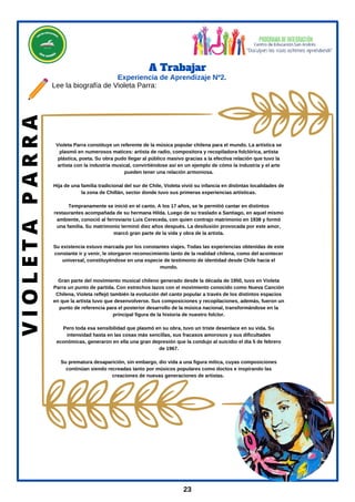 Experiencia de Aprendizaje Nº2.
A Trabajar
23
Violeta Parra constituye un referente de la música popular chilena para el mundo. La artística se
plasmó en numerosos matices: artista de radio, compositora y recopiladora folclórica, artista
plástica, poeta. Su obra pudo llegar al público masivo gracias a la efectiva relación que tuvo la
artista con la industria musical, convirtiéndose así en un ejemplo de cómo la industria y el arte
pueden tener una relación armoniosa.
Hija de una familia tradicional del sur de Chile, Violeta vivió su infancia en distintas localidades de
la zona de Chillán, sector donde tuvo sus primeras experiencias artísticas.
Tempranamente se inició en el canto. A los 17 años, se le permitió cantar en distintos
restaurantes acompañada de su hermana Hilda. Luego de su traslado a Santiago, en aquel mismo
ambiente, conoció al ferroviario Luis Cereceda, con quien contrajo matrimonio en 1938 y formó
una familia. Su matrimonio terminó diez años después. La desilusión provocada por este amor,
marcó gran parte de la vida y obra de la artista.
Su existencia estuvo marcada por los constantes viajes. Todas las experiencias obtenidas de este
constante ir y venir, le otorgaron reconocimiento tanto de la realidad chilena, como del acontecer
universal, constituyéndose en una especie de testimonio de identidad desde Chile hacia el
mundo.
Gran parte del movimiento musical chileno generado desde la década de 1950, tuvo en Violeta
Parra un punto de partida. Con estrechos lazos con el movimiento conocido como Nueva Canción
Chilena, Violeta reflejó también la evolución del canto popular a través de los distintos espacios
en que la artista tuvo que desenvolverse. Sus composiciones y recopilaciones, además, fueron un
punto de referencia para el posterior desarrollo de la música nacional, transformándose en la
principal figura de la historia de nuestro folclor.
Pero toda esa sensibilidad que plasmó en su obra, tuvo un triste desenlace en su vida. Su
intensidad hasta en las cosas más sencillas, sus fracasos amorosos y sus dificultades
económicas, generaron en ella una gran depresión que la condujo al suicidio el día 5 de febrero
de 1967.
Su prematura desaparición, sin embargo, dio vida a una figura mítica, cuyas composiciones
continúan siendo recreadas tanto por músicos populares como doctos e inspirando las
creaciones de nuevas generaciones de artistas.
V
I
O
L
E
T
A
P
A
R
R
A
Lee la biografía de Violeta Parra:
 