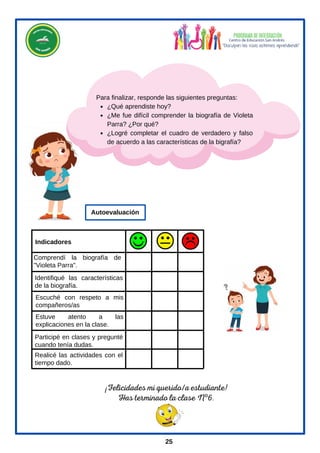 ¡Felicidades mi querido/a estudiante!
Has terminado la clase Nº6.
¿Qué aprendiste hoy?
¿Me fue difícil comprender la biografía de Violeta
Parra? ¿Por qué?
¿Logré completar el cuadro de verdadero y falso
de acuerdo a las características de la bigrafía?
Para finalizar, responde las siguientes preguntas:
Comprendí la biografía de
"Violeta Parra".
Identifiqué las características
de la biografía.
Escuché con respeto a mis
compañeros/as
Estuve atento a las
explicaciones en la clase.
Participé en clases y pregunté
cuando tenía dudas.
Realicé las actividades con el
tiempo dado.
Indicadores
Autoevaluación
25
 