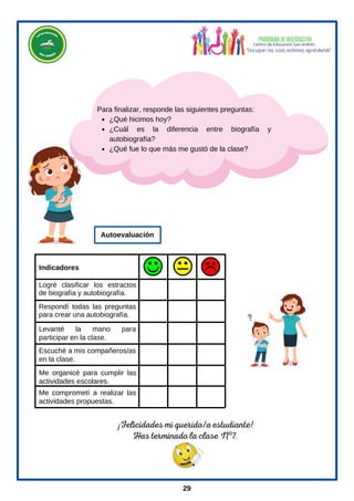 ¡Felicidades mi querido/a estudiante!
Has terminado la clase Nº7.
¿Qué hicimos hoy?
¿Cuál es la diferencia entre biografía y
autobiografía?
¿Qué fue lo que más me gustó de la clase?
Para finalizar, responde las siguientes preguntas:
29
Me comprometí a realizar las
actividades propuestas.
Escuché a mis compañeros/as
en la clase.
Levanté la mano para
participar en la clase.
Me organicé para cumplir las
actividades escolares.
Respondí todas las preguntas
para crear una autobiografía.
Indicadores
Autoevaluación
Logré clasificar los estractos
de biografía y autobiografía.
 