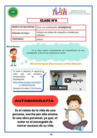 En la clase anterior comprendimos las características de una
autobiografía, el día de hoy crearemos la nuestra.
Objetivo de Aprendizaje:
Te invito a observar el siguiente
vídeo que nos enseñara
características de la
Autobiografía
https://www.youtube.com/watch?
v=7NWWhHHxoAI
Material de Apoyo: Observaremos un Vídeo Educativo.
Crear una autobiografía. [OA06][OA18]
Aplicar.
Habilidades:
CLASE Nº8
Duración de vídeo: 2:16 minutos.
Recordemos...
30
Indicador de logro:
AUTOBIOGRAFÍA
Es el relato de la vida de una
persona, escrita por ella misma.
Es una obra personal, ya que, el
autor es el encargado de
narrar sucesos de su vida
Aclaran sus dudas de ortografía a medida que
redactan.
 