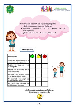¡Felicidades mi querido/a estudiante!
Has terminado la clase Nº8.
¿Qué actividades realizamos el día hoy?
¿Participe activamente en la creación de mi
autobiografía?
¿Qué fue lo más difícil de la clase?¿Por qué?
Para finalizar, responde las siguientes preguntas:
Logré crear la linea de tiempo con
los sucesos más importantes.
Escuché con respeto a mis
compañeras y compañeros.
Me comprometí a realizar las
actividades propuestas.
Me organicé para cumplir las
actividades escolares.
Realicé las actividades en el
tiempo estimado.
Realice el video de mi
autobiografía.
Indicadores
Autoevaluación
32
 
