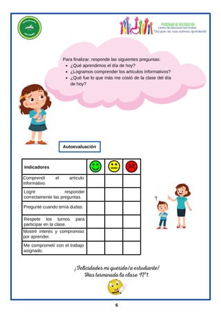 Me comprometí con el trabajo
asignado.
Logré responder
correctamente las preguntas.
Mostré interés y compromiso
por aprender.
Respete los turnos para
participar en la clase.
Pregunté cuando tenía dudas.
Indicadores
Autoevaluación
¿Qué aprendimos el día de hoy?
¿Logramos comprender los artículos informativos?
¿Qué fue lo que más me costó de la clase del día
de hoy?
Para finalizar, responde las siguientes preguntas:
¡Felicidades mi querido/a estudiante!
Has terminado la clase Nº1.
Comprendí el artículo
informativo.
6
 