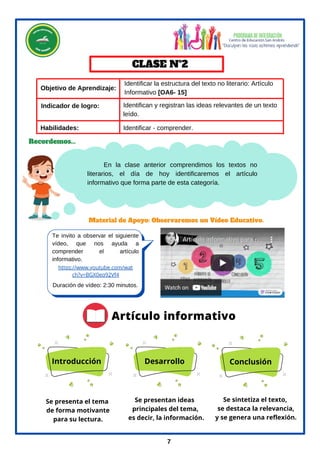 En la clase anterior comprendimos los textos no
literarios, el día de hoy identificaremos el artículo
informativo que forma parte de esta categoría.
Material de Apoyo: Observaremos un Vídeo Educativo.
CLASE Nº2
Recordemos...
7
Te invito a observar el siguiente
vídeo, que nos ayuda a
comprender el artículo
informativo.
Duración de vídeo: 2:30 minutos.
https://www.youtube.com/wat
ch?v=BGX0eq92Vf4
Objetivo de Aprendizaje:
Identificar la estructura del texto no literario: Artículo
Informativo [OA6- 15]
Identificar - comprender.
Habilidades:
Indicador de logro:
Artículo informativo
Introducción Desarrollo Conclusión
Se presenta el tema
de forma motivante
para su lectura.
Se presentan ideas
principales del tema,
es decir, la información.
Se sintetiza el texto,
se destaca la relevancia,
y se genera una reflexión.
Identifican y registran las ideas relevantes de un texto
leído.
 