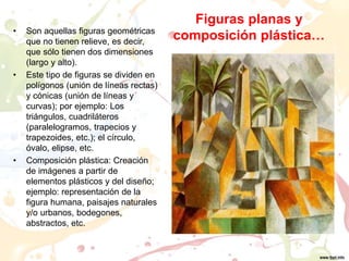 Figuras planas y
composición plástica…• Son aquellas figuras geométricas
que no tienen relieve, es decir,
que sólo tienen dos dimensiones
(largo y alto).
• Este tipo de figuras se dividen en
polígonos (unión de líneas rectas)
y cónicas (unión de líneas y
curvas); por ejemplo: Los
triángulos, cuadriláteros
(paralelogramos, trapecios y
trapezoides, etc.); el círculo,
óvalo, elipse, etc.
• Composición plástica: Creación
de imágenes a partir de
elementos plásticos y del diseño;
ejemplo: representación de la
figura humana, paisajes naturales
y/o urbanos, bodegones,
abstractos, etc.
 