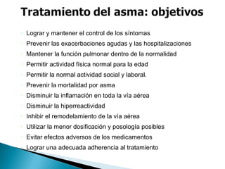 • Lograr y mantener el control de los síntomas
• Prevenir las exacerbaciones agudas y las hospitalizaciones
• Mantener la función pulmonar dentro de la normalidad
• Permitir actividad física normal para la edad
• Permitir la normal actividad social y laboral.
• Prevenir la mortalidad por asma
• Disminuir la inflamación en toda la vía aérea
• Disminuir la hiperreactividad
• Inhibir el remodelamiento de la vía aérea
• Utilizar la menor dosificación y posología posibles
• Evitar efectos adversos de los medicamentos
• Lograr una adecuada adherencia al tratamiento
 
