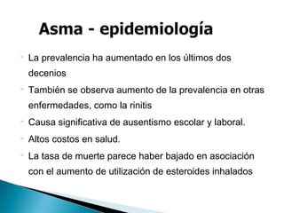  La prevalencia ha aumentado en los últimos dos
decenios
 También se observa aumento de la prevalencia en otras
enfermedades, como la rinitis
 Causa significativa de ausentismo escolar y laboral.
 Altos costos en salud.
 La tasa de muerte parece haber bajado en asociación
con el aumento de utilización de esteroides inhalados
 