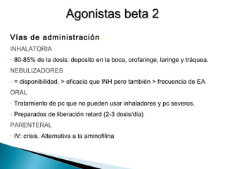 Vías de administración:
INHALATORIA
• 80-85% de la dosis: deposito en la boca, orofaringe, laringe y tráquea.
NEBULIZADORES
• = disponibilidad. > eficacia que INH pero también > frecuencia de EA
ORAL
• Tratamiento de pc que no pueden usar inhaladores y pc severos.
• Preparados de liberación retard (2-3 dosis/día)
PARENTERAL
• IV: crisis. Alternativa a la aminofilina
Agonistas beta 2Agonistas beta 2
 