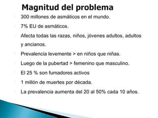  300 millones de asmáticos en el mundo.
 7% EU de asmáticos.
 Afecta todas las razas, niños, jóvenes adultos, adultos
y ancianos.
 Prevalencia levemente > en niños que niñas.
 Luego de la pubertad > femenino que masculino.
 El 25 % son fumadores activos
 1 millón de muertes por década.
 La prevalencia aumenta del 20 al 50% cada 10 años.
 