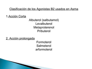 Clasificación de los Agonistas B2 usados en Asma
1.Acción Corta
Albuterol (salbutamol)
Levalbuterol
Metaproterenol
Pributerol
2. Acción prolongada
Formoterol
Salmeterol
arformoterol
 
