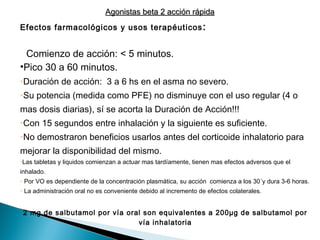 Efectos farmacológicos y usos terapéuticos:
• Comienzo de acción: < 5 minutos.
•Pico 30 a 60 minutos.
•Duración de acción: 3 a 6 hs en el asma no severo.
•Su potencia (medida como PFE) no disminuye con el uso regular (4 o
mas dosis diarias), sí se acorta la Duración de Acción!!!
•Con 15 segundos entre inhalación y la siguiente es suficiente.
•No demostraron beneficios usarlos antes del corticoide inhalatorio para
mejorar la disponibilidad del mismo.
•Las tabletas y liquidos comienzan a actuar mas tardíamente, tienen mas efectos adversos que el
inhalado.
• Por VO es dependiente de la concentración plasmática, su acción comienza a los 30´y dura 3-6 horas.
• La administración oral no es conveniente debido al incremento de efectos colaterales.
2 mg de salbutamol por vía oral son equivalentes a 200µg de salbutamol por
vía inhalatoria
Agonistas beta 2 acción rápidaAgonistas beta 2 acción rápida
 