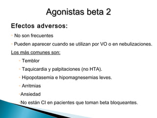 Efectos adversos:
• No son frecuentes
• Pueden aparecer cuando se utilizan por VO o en nebulizaciones.
Los más comunes son:
• Temblor
• Taquicardia y palpitaciones (no HTA).
• Hipopotasemia e hipomagnesemias leves.
• Arritmias
•Ansiedad
•No están CI en pacientes que toman beta bloqueantes.
Agonistas beta 2Agonistas beta 2
 