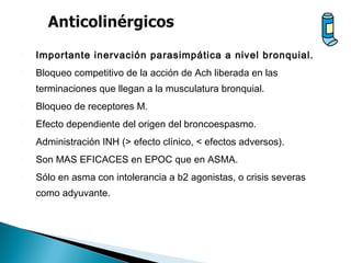  Importante inervación parasimpática a nivel bronquial.
 Bloqueo competitivo de la acción de Ach liberada en las
terminaciones que llegan a la musculatura bronquial.
 Bloqueo de receptores M.
 Efecto dependiente del origen del broncoespasmo.
 Administración INH (> efecto clínico, < efectos adversos).
 Son MAS EFICACES en EPOC que en ASMA.
 Sólo en asma con intolerancia a b2 agonistas, o crisis severas
como adyuvante.
 