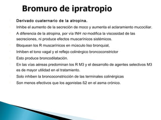 Derivado cuaternario de la atropina.
 Inhibe el aumento de la secreción de moco y aumenta el aclaramiento mucociliar.
 A diferencia de la atropina, por vía INH no modifica la viscosidad de las
secreciones, ni produce efectos muscarínicos sistémicos.
 Bloquean los R muscarínicos en músculo liso bronquial,
 Inhiben el tono vagal y el reflejo colinérgico broncoconstrictor
 Esto produce broncodilatación.
 En las vías aéreas predominan los R M3 y el desarrollo de agentes selectivos M3
es de mayor utilidad en el tratamiento.
 Solo inhiben la broncoconstricción de las terminales colinérgicas
 Son menos efectivos que los agonistas ß2 en el asma crónico.
 
