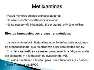 • Posee menores efectos broncodilatadores.
• Se usa como “broncodilatador adicional”.
• No se usa por vía inhalatoria, si por vía oral o IV (aminofilina).
Efectos farmacológicos y usos terapéuticos:
• La indicación esta limitada al tratamiento de las crisis nocturnas
de broncoespasmo, que no alcanzan a ser controladas con ß2
• En crisis asmáticas severas para prevenir la fatiga muscular
del diafragma y ↑ la fracción de eyección del VD.
• En niños que tienen dificultad para usar inhaladores (2 - 5 años)
• Para ↓ disnea del EPOC
MetilxantinasMetilxantinas
 