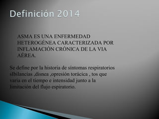 ASMA ES UNA ENFERMEDAD
HETEROGÉNEA CARACTERIZADA POR
INFLAMACIÓN CRÓNICA DE LA VIA
AÉREA.
Se define por la historia de síntomas respiratorios
sIbilancias ,disnea ,opresión torácica , tos que
varia en el tiempo e intensidad junto a la
limitación del flujo espiratorio.
 