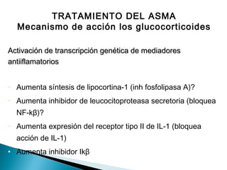TRATAMIENTO DEL ASMA
Mecanismo de acción los glucocorticoides
Activación de transcripción genética de mediadoresActivación de transcripción genética de mediadores
antiiflamatoriosantiiflamatorios
• Aumenta síntesis de lipocortina-1 (inh fosfolipasa A)?
• Aumenta inhibidor de leucocitoproteasa secretoria (bloquea
NF-kβ)?
• Aumenta expresión del receptor tipo II de IL-1 (bloquea
acción de IL-1)
• Aumenta inhibidor Ikβ
 