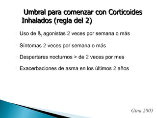  Uso de ß2 agonistas 2 veces por semana o más
 Síntomas 2 veces por semana o más
 Despertares nocturnos > de 2 veces por mes
 Exacerbaciones de asma en los últimos 2 años
Gina 2005
 