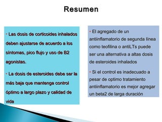 ResumenResumen
• Las dosis deLas dosis de corticoides inhaladoscorticoides inhalados
deben ajustarse dedeben ajustarse de acuerdo a losacuerdo a los
síntomas,síntomas, pico flujo y uso de B2pico flujo y uso de B2
agonistas.agonistas.
• La dosis de esteroidesLa dosis de esteroides debe ser ladebe ser la
más bajamás baja que mantenga controlque mantenga control
óptimo a largo plazo y calidad deóptimo a largo plazo y calidad de
vidavida
• El agregado de unEl agregado de un
antiinflamatorio de segundaantiinflamatorio de segunda línealínea
como teofilina ocomo teofilina o antiLTs puedeantiLTs puede
ser unaser una alternativa a altas dosisalternativa a altas dosis
dede esteroides inhaladosesteroides inhalados
• Si el control es inadecuado aSi el control es inadecuado a
pesar de optimopesar de optimo tratamientotratamiento
antiinflamatorio es mejorantiinflamatorio es mejor agregaragregar
un beta2 de largaun beta2 de larga duraciónduración
 